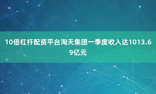 10倍杠杆配资平台淘天集团一季度收入达1013.69亿元