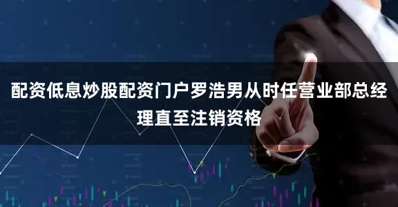 配资低息炒股配资门户罗浩男从时任营业部总经理直至注销资格