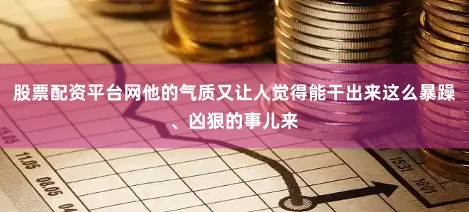 股票配资平台网他的气质又让人觉得能干出来这么暴躁、凶狠的事儿来