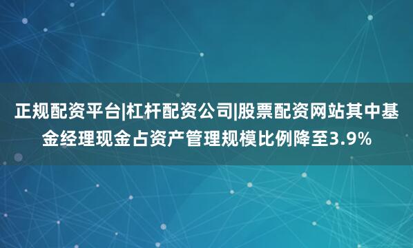 正规配资平台|杠杆配资公司|股票配资网站其中基金经理现金占资产管理规模比例降至3.9%