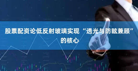 股票配资论低反射玻璃实现 “透光与防眩兼顾” 的核心