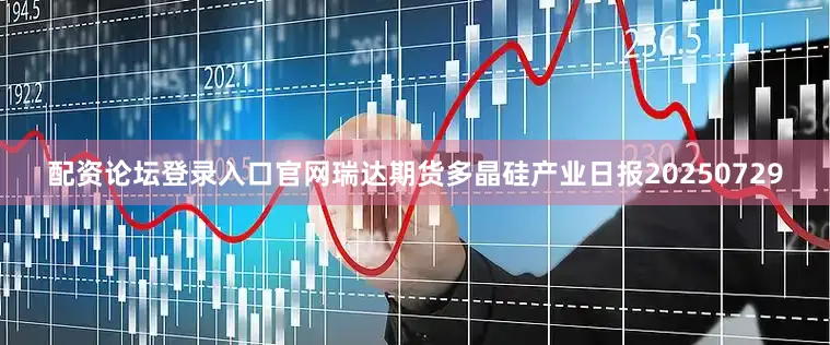 配资论坛登录入口官网瑞达期货多晶硅产业日报20250729