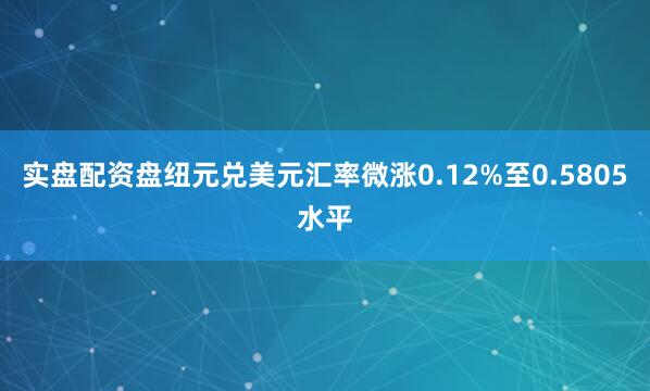 实盘配资盘纽元兑美元汇率微涨0.12%至0.5805水平