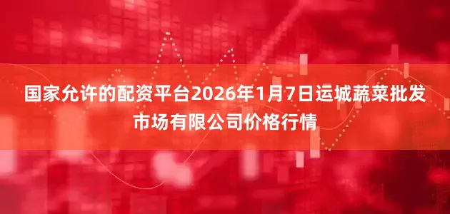 国家允许的配资平台2026年1月7日运城蔬菜批发市场有限公司价格行情